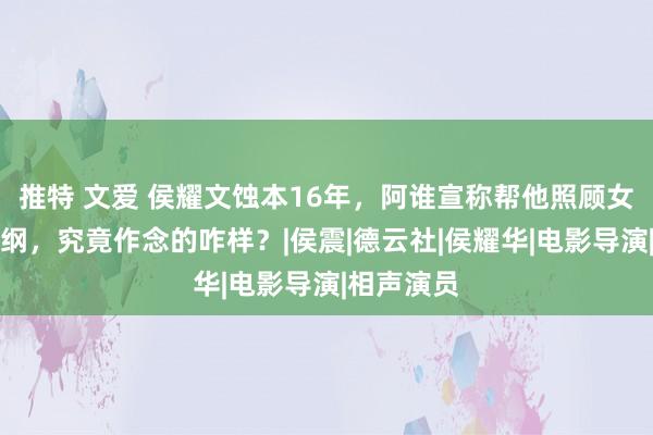 推特 文爱 侯耀文蚀本16年，阿谁宣称帮他照顾女儿的郭德纲，究竟作念的咋样？|侯震|德云社|侯耀华|电影导演|相声演员