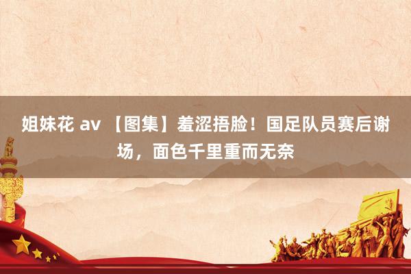 姐妹花 av 【图集】羞涩捂脸！国足队员赛后谢场，面色千里重而无奈