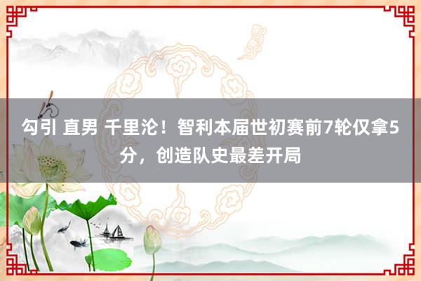 勾引 直男 千里沦！智利本届世初赛前7轮仅拿5分，创造队史最差开局