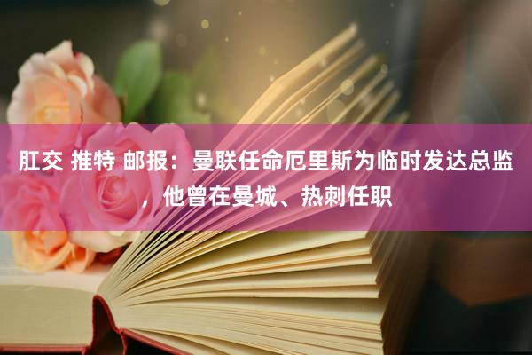 肛交 推特 邮报：曼联任命厄里斯为临时发达总监，他曾在曼城、热刺任职