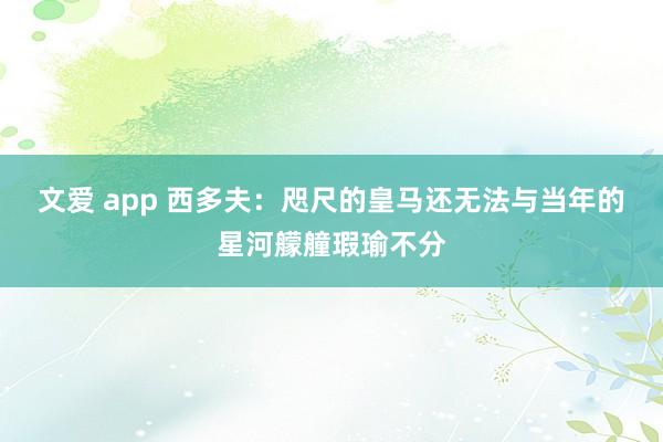 文爱 app 西多夫：咫尺的皇马还无法与当年的星河艨艟瑕瑜不