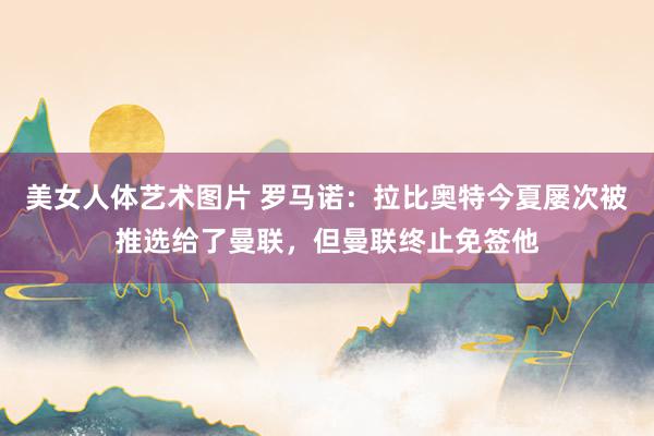 美女人体艺术图片 罗马诺：拉比奥特今夏屡次被推选给了曼联，但