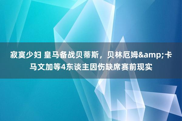 寂寞少妇 皇马备战贝蒂斯，贝林厄姆&卡马文加等4东谈