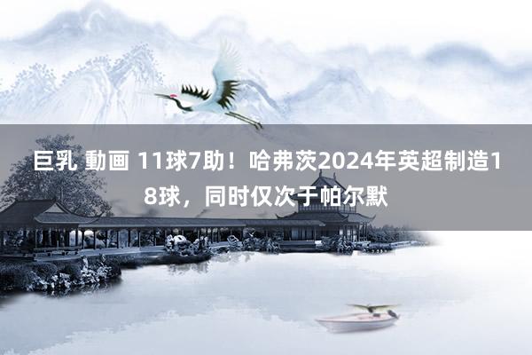 巨乳 動画 11球7助！哈弗茨2024年英超制造18球，同时