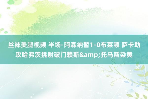 丝袜美腿视频 半场-阿森纳暂1-0布莱顿 萨卡助攻哈弗茨挑射