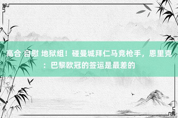 高合 自慰 地狱组！碰曼城拜仁马竞枪手，恩里克：巴黎欧冠的签