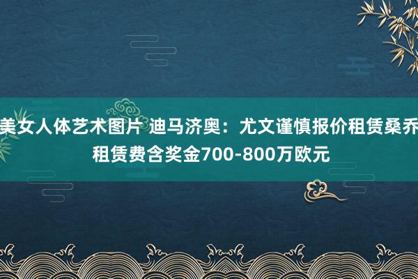 美女人体艺术图片 迪马济奥：尤文谨慎报价租赁桑乔 租赁费含奖