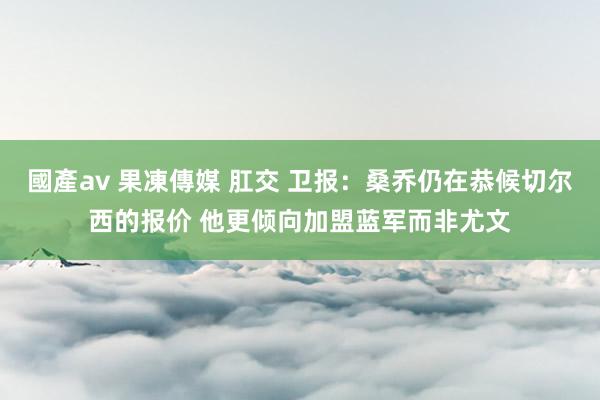 國產av 果凍傳媒 肛交 卫报：桑乔仍在恭候切尔西的报价 他