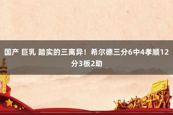 国产 巨乳 踏实的三离异！希尔德三分6中4孝顺12分3板2助