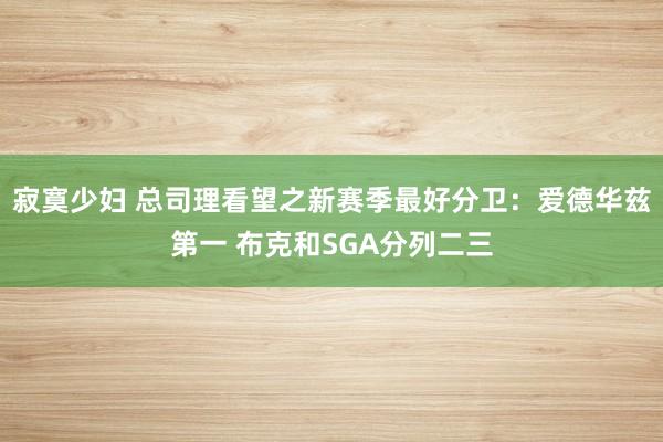 寂寞少妇 总司理看望之新赛季最好分卫：爱德华兹第一 布克和SGA分列二三