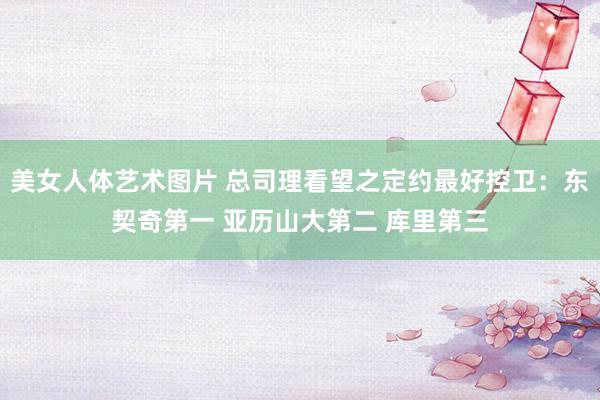 美女人体艺术图片 总司理看望之定约最好控卫：东契奇第一 亚历山大第二 库里第三