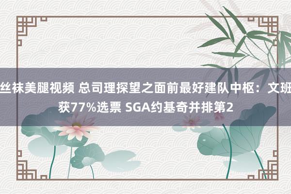 丝袜美腿视频 总司理探望之面前最好建队中枢：文班获77%选票 SGA约基奇并排第2