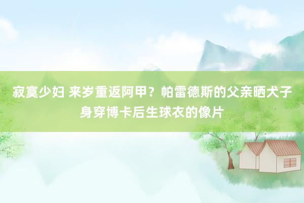 寂寞少妇 来岁重返阿甲？帕雷德斯的父亲晒犬子身穿博卡后生球衣的像片