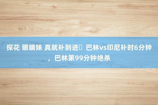 探花 眼睛妹 真就补到进❓巴林vs印尼补时6分钟，巴林第99分钟绝杀