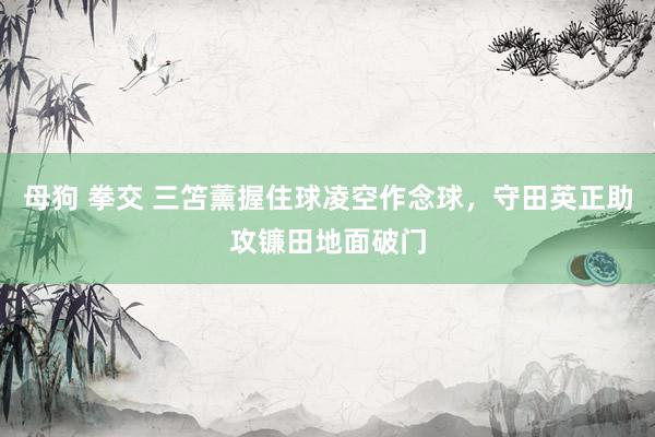 母狗 拳交 三笘薰握住球凌空作念球，守田英正助攻镰田地面破门