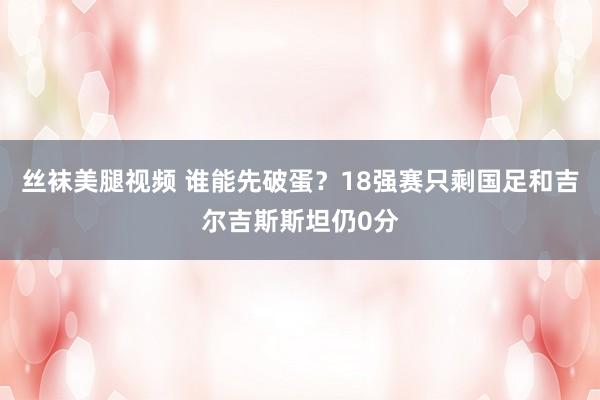 丝袜美腿视频 谁能先破蛋？18强赛只剩国足和吉尔吉斯斯坦仍0分