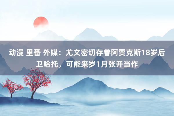 动漫 里番 外媒：尤文密切存眷阿贾克斯18岁后卫哈托，可能来岁1月张开当作