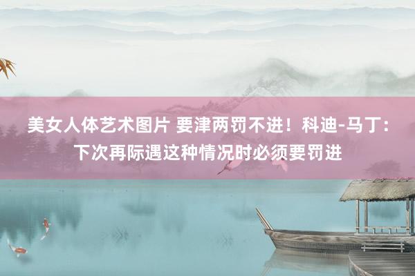 美女人体艺术图片 要津两罚不进！科迪-马丁：下次再际遇这种情况时必须要罚进