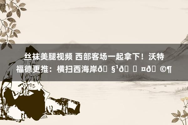 丝袜美腿视频 西部客场一起拿下！沃特福德更推：横扫西海岸🧹🖤🩶