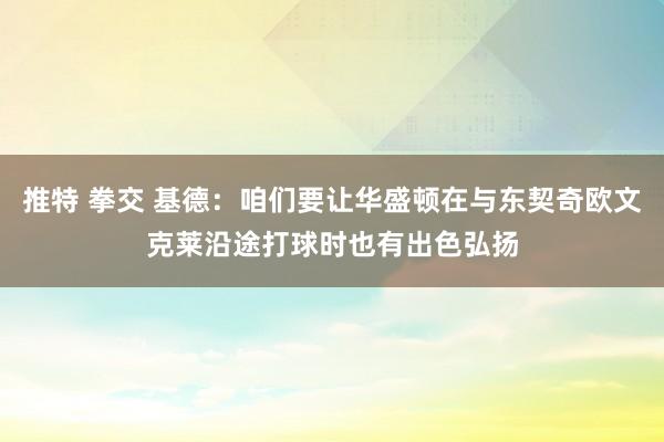 推特 拳交 基德：咱们要让华盛顿在与东契奇欧文克莱沿途打球时也有出色弘扬