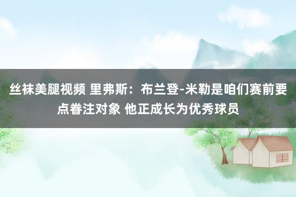 丝袜美腿视频 里弗斯：布兰登-米勒是咱们赛前要点眷注对象 他