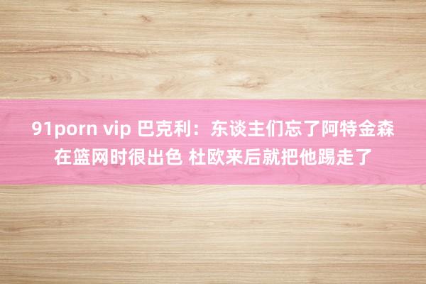 91porn vip 巴克利：东谈主们忘了阿特金森在篮网时很