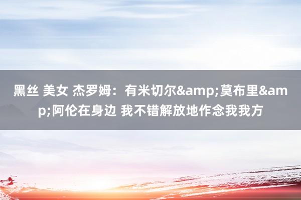 黑丝 美女 杰罗姆：有米切尔&莫布里&阿伦在