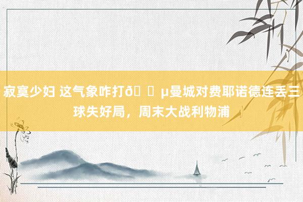 寂寞少妇 这气象咋打😵曼城对费耶诺德连丢三球失好局，周末大战