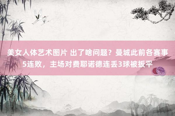 美女人体艺术图片 出了啥问题？曼城此前各赛事5连败，主场对费