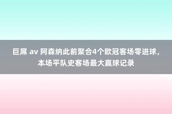 巨屌 av 阿森纳此前聚合4个欧冠客场零进球，本场平队史客场