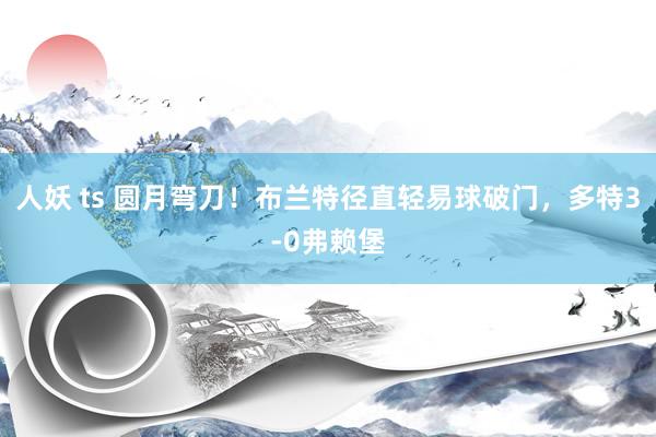 人妖 ts 圆月弯刀！布兰特径直轻易球破门，多特3-0弗赖堡