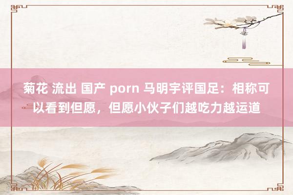 菊花 流出 国产 porn 马明宇评国足：相称可以看到但愿，