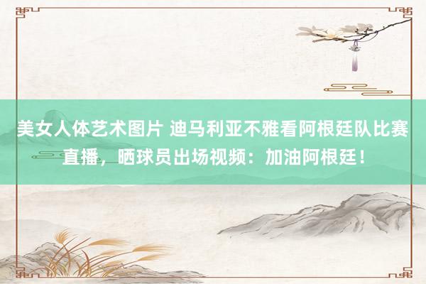 美女人体艺术图片 迪马利亚不雅看阿根廷队比赛直播，晒球员出场
