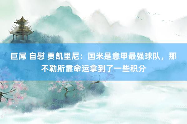 巨屌 自慰 贾凯里尼：国米是意甲最强球队，那不勒斯靠命运拿到