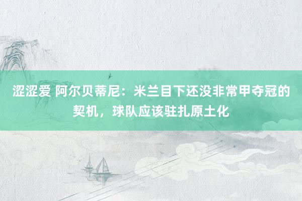 涩涩爱 阿尔贝蒂尼：米兰目下还没非常甲夺冠的契机，球队应该驻