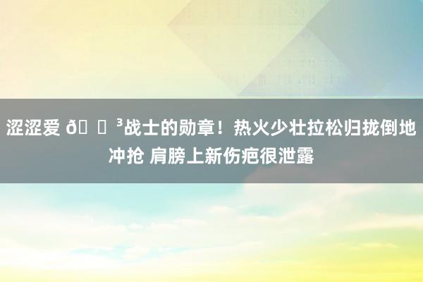涩涩爱 😳战士的勋章！热火少壮拉松归拢倒地冲抢 肩膀上新伤疤