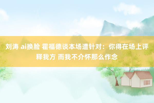 刘涛 ai换脸 霍福德谈本场遭针对：你得在场上评释我方 而我