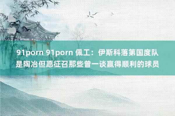 91porn 91porn 佩工：伊斯科落第国度队是陶冶但愿