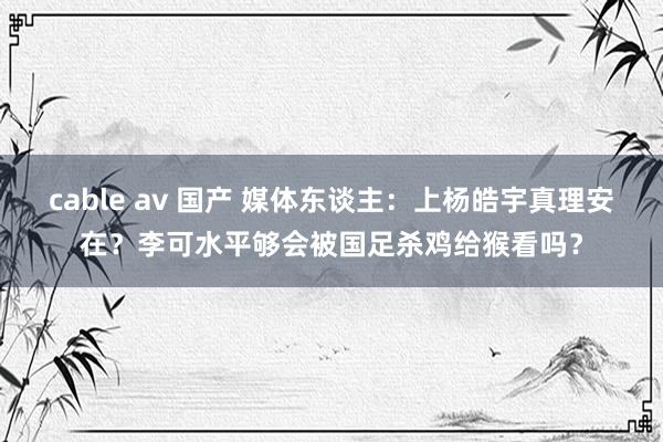 cable av 国产 媒体东谈主：上杨皓宇真理安在？李可水