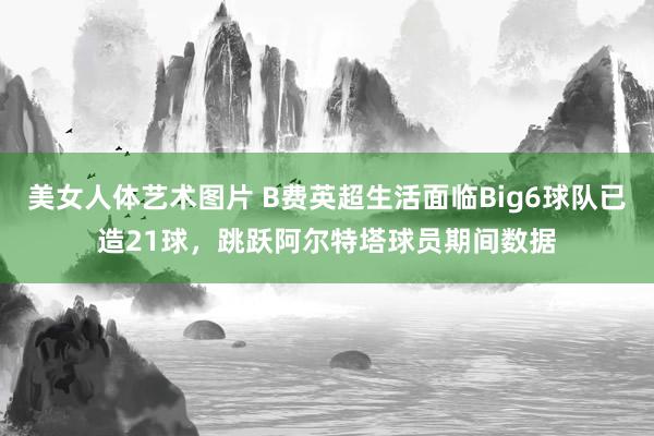 美女人体艺术图片 B费英超生活面临Big6球队已造21球，跳跃阿尔特塔球员期间数据