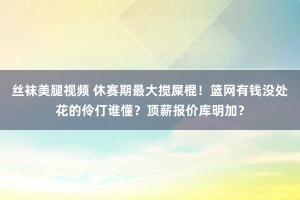丝袜美腿视频 休赛期最大搅屎棍！篮网有钱没处花的伶仃谁懂？顶