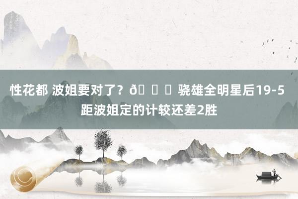 性花都 波姐要对了？😍骁雄全明星后19-5 距波姐定的计较还
