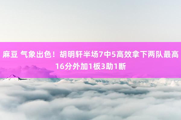 麻豆 气象出色！胡明轩半场7中5高效拿下两队最高16分外加1