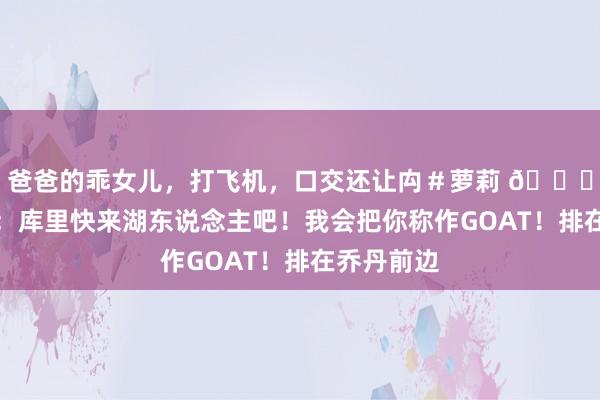 爸爸的乖女儿，打飞机，口交还让禸＃萝莉 😂阿里纳斯：库里快来