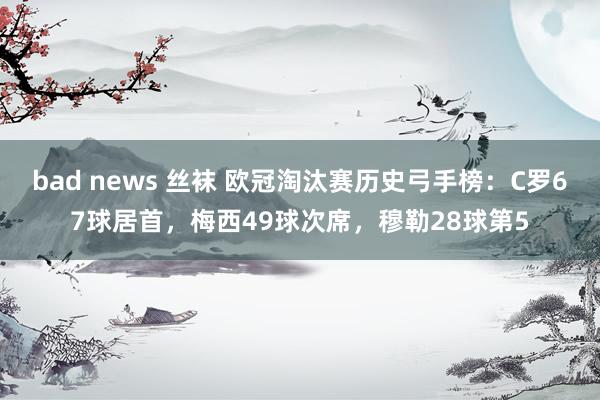 bad news 丝袜 欧冠淘汰赛历史弓手榜：C罗67球居首