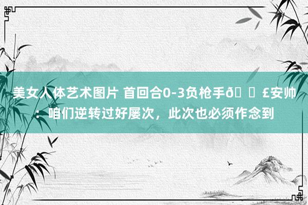 美女人体艺术图片 首回合0-3负枪手🗣安帅：咱们逆转过好屡次