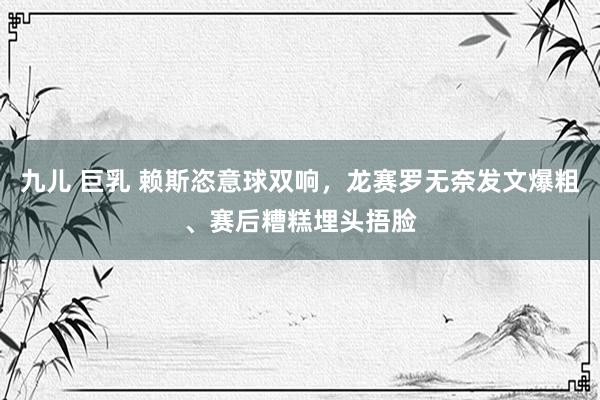 九儿 巨乳 赖斯恣意球双响，龙赛罗无奈发文爆粗、赛后糟糕埋头