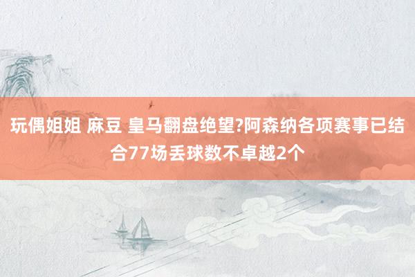 玩偶姐姐 麻豆 皇马翻盘绝望?阿森纳各项赛事已结合77场丢球