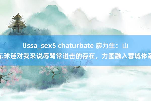 lissa_sex5 chaturbate 廖力生：山东球迷