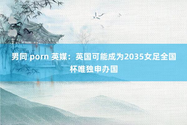 男同 porn 英媒：英国可能成为2035女足全国杯唯独申办